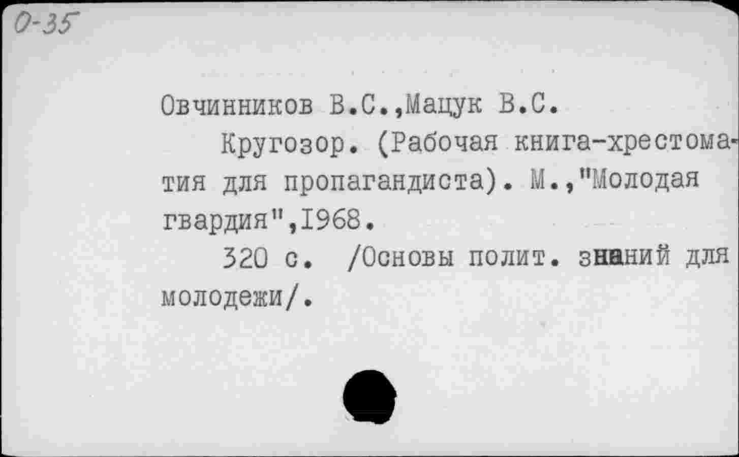 ﻿о-ж
Овчинников В.С.,Мацук В.С.
Кругозор. (Рабочая книга-хрестома тия для пропагандиста). М.,"Молодая гвардия",1968.
320 с. /Основы полит, знаний для молодежи/.